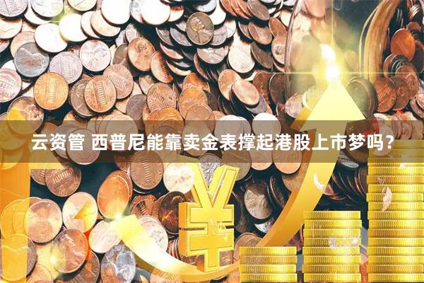 云资管 西普尼能靠卖金表撑起港股上市梦吗？