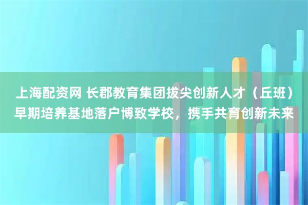 上海配资网 长郡教育集团拔尖创新人才（丘班）早期培养基地落户博致学校，携手共育创新未来