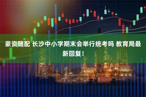 豪资随配 长沙中小学期末会举行统考吗 教育局最新回复！