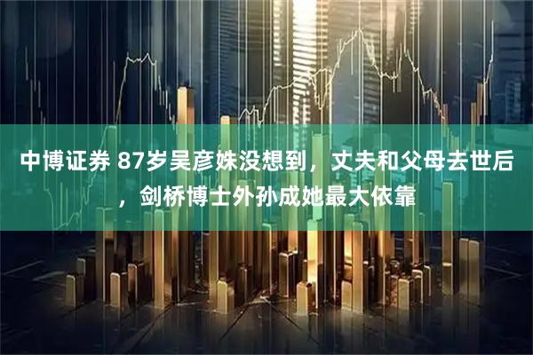 中博证券 87岁吴彦姝没想到，丈夫和父母去世后，剑桥博士外孙成她最大依靠