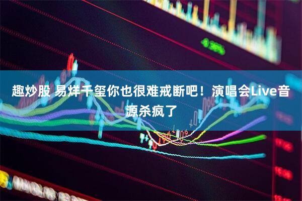 趣炒股 易烊千玺你也很难戒断吧！演唱会Live音源杀疯了
