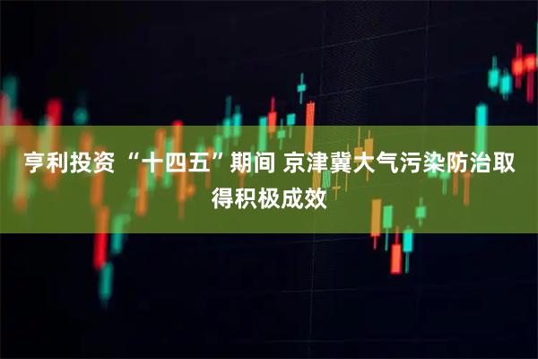 亨利投资 “十四五”期间 京津冀大气污染防治取得积极成效