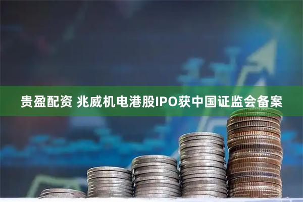 贵盈配资 兆威机电港股IPO获中国证监会备案