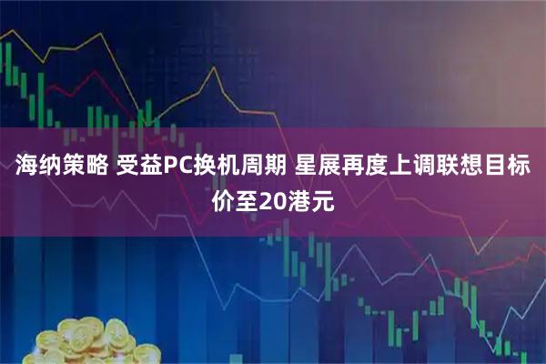 海纳策略 受益PC换机周期 星展再度上调联想目标价至20港元