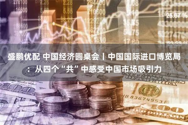 盛鹏优配 中国经济圆桌会丨中国国际进口博览局：从四个“共”中感受中国市场吸引力