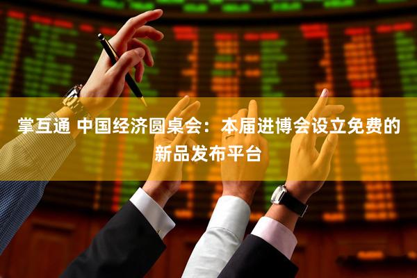 掌互通 中国经济圆桌会：本届进博会设立免费的新品发布平台