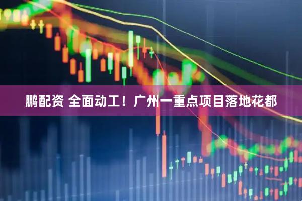 鹏配资 全面动工！广州一重点项目落地花都