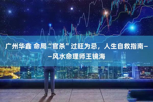 广州华鑫 命局“官杀”过旺为忌，人生自救指南——风水命理师王镜海