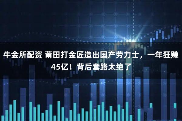 牛金所配资 莆田打金匠造出国产劳力士，一年狂赚45亿！背后套路太绝了