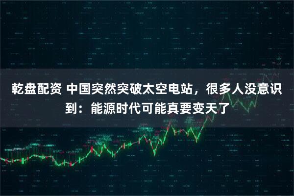 乾盘配资 中国突然突破太空电站，很多人没意识到：能源时代可能真要变天了