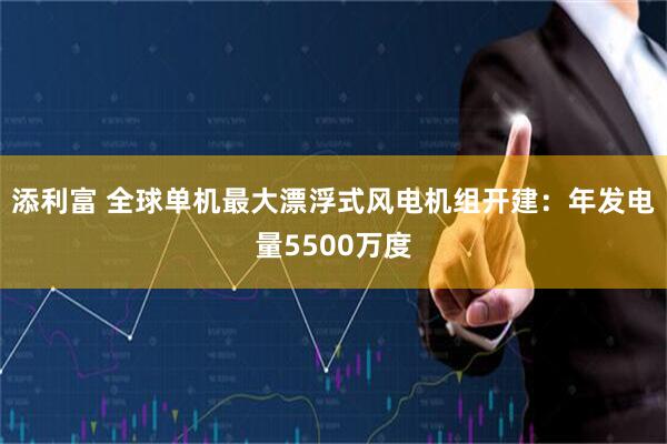 添利富 全球单机最大漂浮式风电机组开建：年发电量5500万度